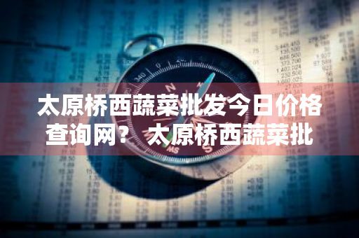 太原桥西蔬菜批发今日价格查询网？ 太原桥西蔬菜批发今日价格查询网站
