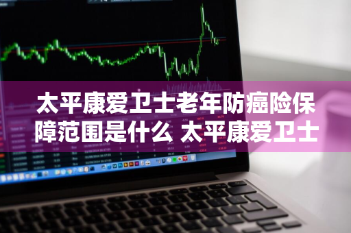 太平康爱卫士老年防癌险保障范围是什么 太平康爱卫士老年防癌疾病保险