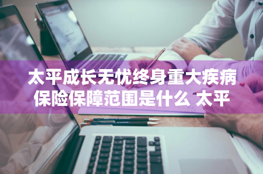 太平成长无忧终身重大疾病保险保障范围是什么 太平成长无忧终身重大疾病保险条款