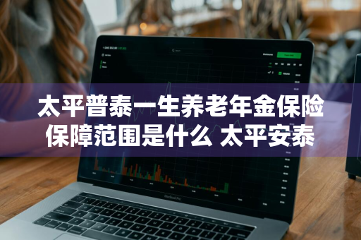 太平普泰一生养老年金保险保障范围是什么 太平安泰终身寿险