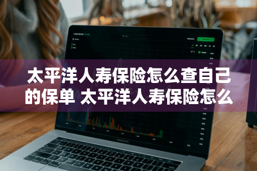 太平洋人寿保险怎么查自己的保单 太平洋人寿保险怎么查自己的保单明细