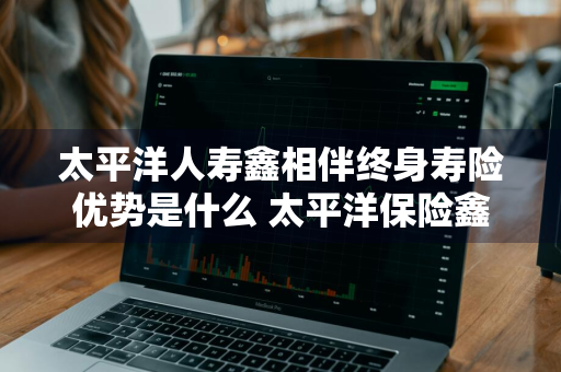 太平洋人寿鑫相伴终身寿险优势是什么 太平洋保险鑫相伴终身寿险