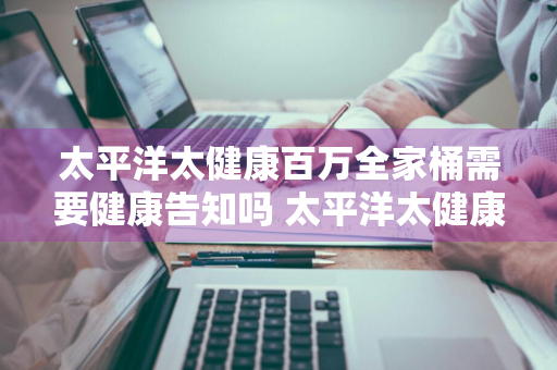 太平洋太健康百万全家桶需要健康告知吗 太平洋太健康百万全家桶条款