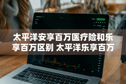 太平洋安享百万医疗险和乐享百万区别 太平洋乐享百万医疗和安享百万医疗哪个好