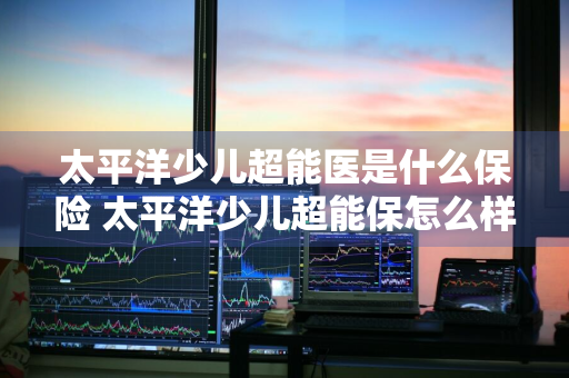 太平洋少儿超能医是什么保险 太平洋少儿超能保怎么样