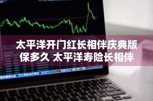 太平洋开门红长相伴庆典版保多久 太平洋寿险长相伴a款