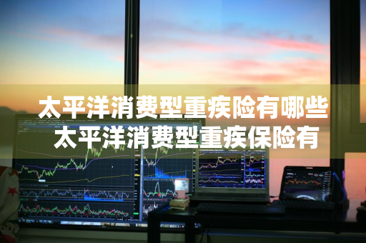 太平洋消费型重疾险有哪些 太平洋消费型重疾保险有哪些