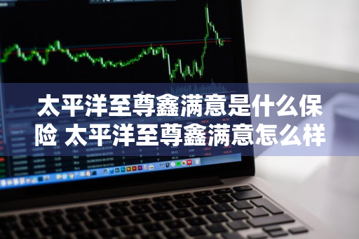 太平洋至尊鑫满意是什么保险 太平洋至尊鑫满意怎么样