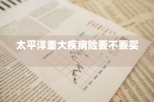 太平洋重大疾病险要不要买 