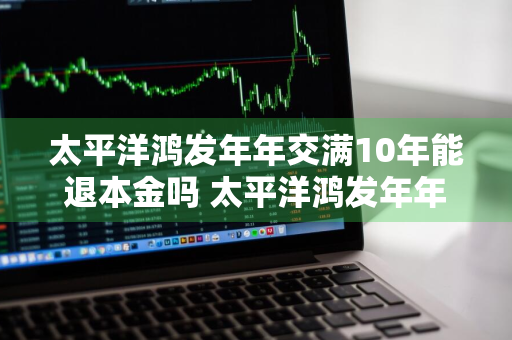 太平洋鸿发年年交满10年能退本金吗 太平洋鸿发年年交满十年后怎么办