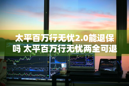太平百万行无忧2.0能退保吗 太平百万行无忧两全可退保吗