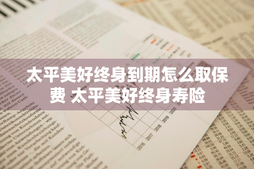 太平美好终身到期怎么取保费 太平美好终身寿险