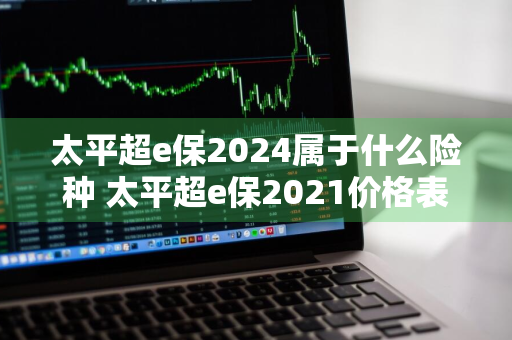太平超e保2024属于什么险种 太平超e保2021价格表
