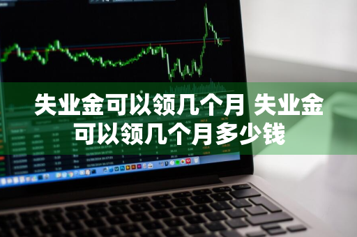 失业金可以领几个月 失业金可以领几个月多少钱