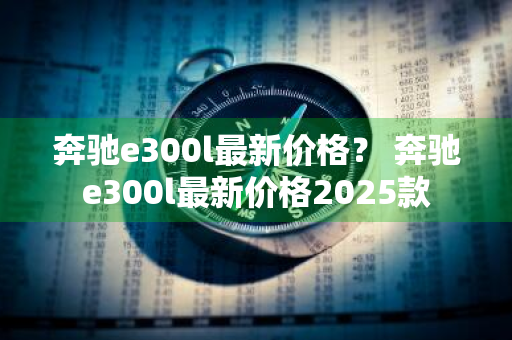 奔驰e300l最新价格？ 奔驰e300l最新价格2025款