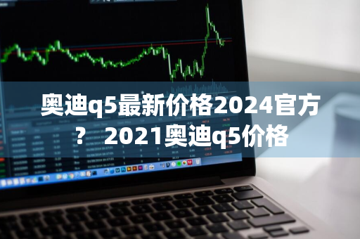 奥迪q5最新价格2024官方？ 2021奥迪q5价格