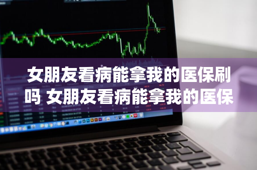 女朋友看病能拿我的医保刷吗 女朋友看病能拿我的医保刷吗 _女朋友