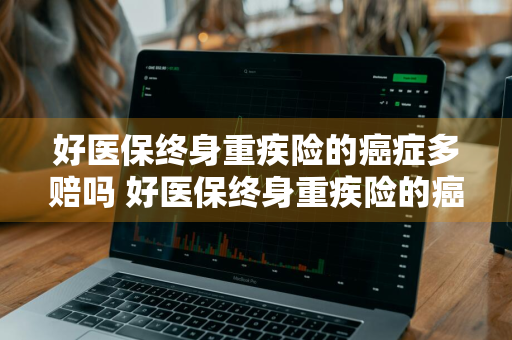 好医保终身重疾险的癌症多赔吗 好医保终身重疾险的癌症多赔吗多少钱