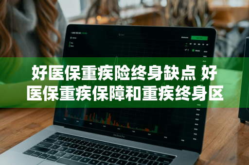 好医保重疾险终身缺点 好医保重疾保障和重疾终身区别