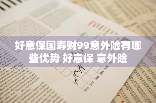 好意保国寿财99意外险有哪些优势 好意保 意外险