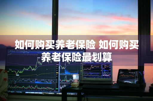 如何购买养老保险 如何购买养老保险最划算