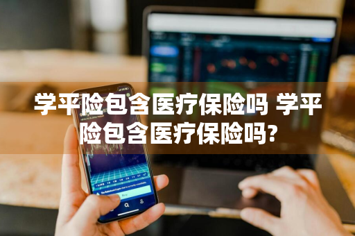 学平险包含医疗保险吗 学平险包含医疗保险吗?