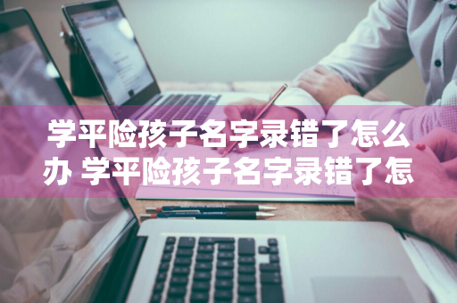 学平险孩子名字录错了怎么办 学平险孩子名字录错了怎么办理