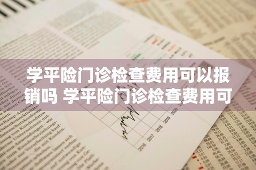 学平险门诊检查费用可以报销吗 学平险门诊检查费用可以报销吗多少钱
