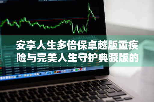 安享人生多倍保卓越版重疾险与完美人生守护典藏版的区别是什么 