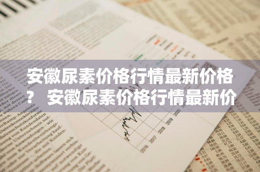 安徽尿素价格行情最新价格？ 安徽尿素价格行情最新价格
