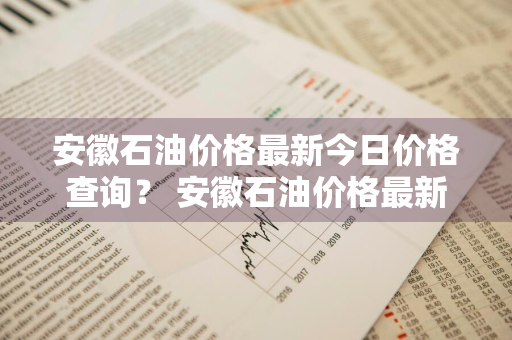 安徽石油价格最新今日价格查询？ 安徽石油价格最新今日价格查询