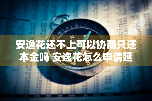 安逸花还不上可以协商只还本金吗 安逸花怎么申请延期还款