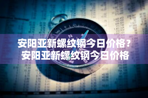 安阳亚新螺纹钢今日价格？ 安阳亚新螺纹钢今日价格