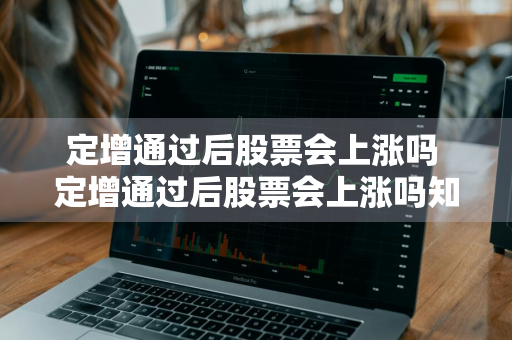 定增通过后股票会上涨吗 定增通过后股票会上涨吗知乎