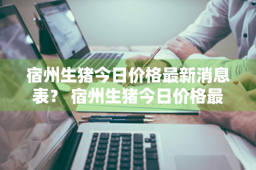 宿州生猪今日价格最新消息表？ 宿州生猪今日价格最新消息表图片