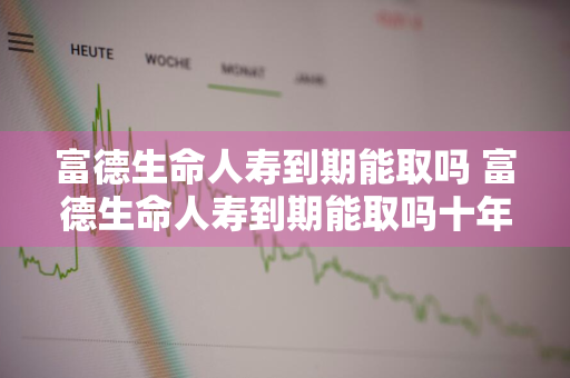 富德生命人寿到期能取吗 富德生命人寿到期能取吗十年