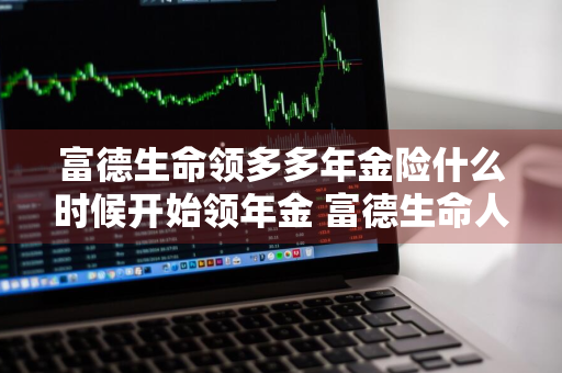 富德生命领多多年金险什么时候开始领年金 富德生命人寿领多多