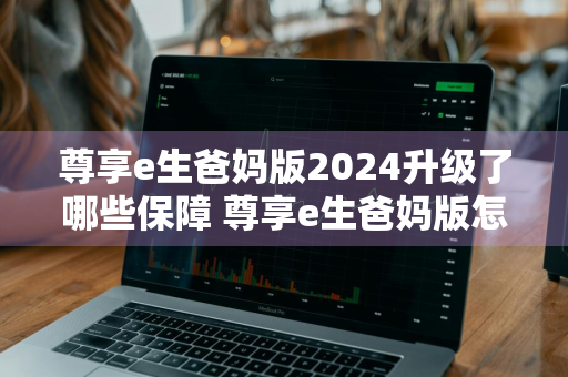 尊享e生爸妈版2024升级了哪些保障 尊享e生爸妈版怎么样