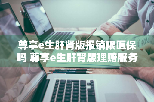 尊享e生肝肾版报销限医保吗 尊享e生肝肾版理赔服务好吗