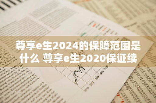 尊享e生2024的保障范围是什么 尊享e生2020保证续保吗