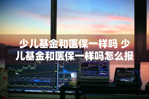 少儿基金和医保一样吗 少儿基金和医保一样吗怎么报销