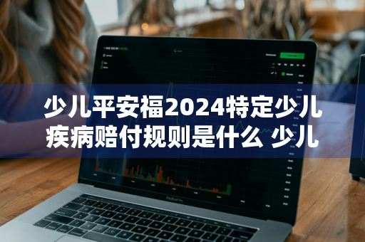 少儿平安福2024特定少儿疾病赔付规则是什么 少儿平安福2020条款