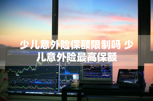 少儿意外险保额限制吗 少儿意外险最高保额