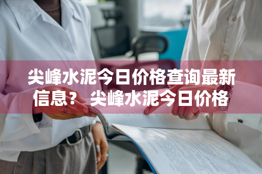 尖峰水泥今日价格查询最新信息？ 尖峰水泥今日价格查询最新信息表