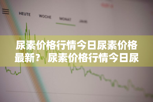 尿素价格行情今日尿素价格最新？ 尿素价格行情今日尿素价格行