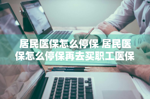 居民医保怎么停保 居民医保怎么停保再去买职工医保