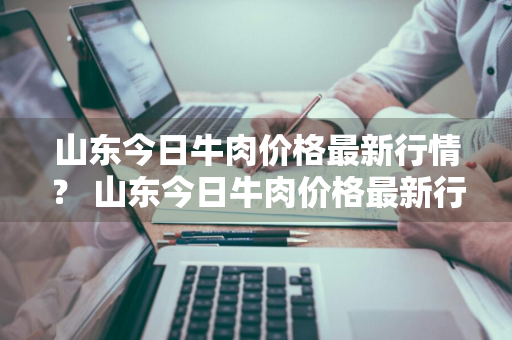 山东今日牛肉价格最新行情？ 山东今日牛肉价格最新行情