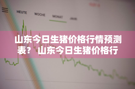山东今日生猪价格行情预测表？ 山东今日生猪价格行情预测表最新