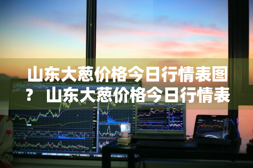 山东大葱价格今日行情表图？ 山东大葱价格今日行情表图片