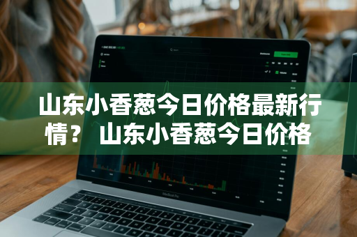 山东小香葱今日价格最新行情？ 山东小香葱今日价格最新行情走势